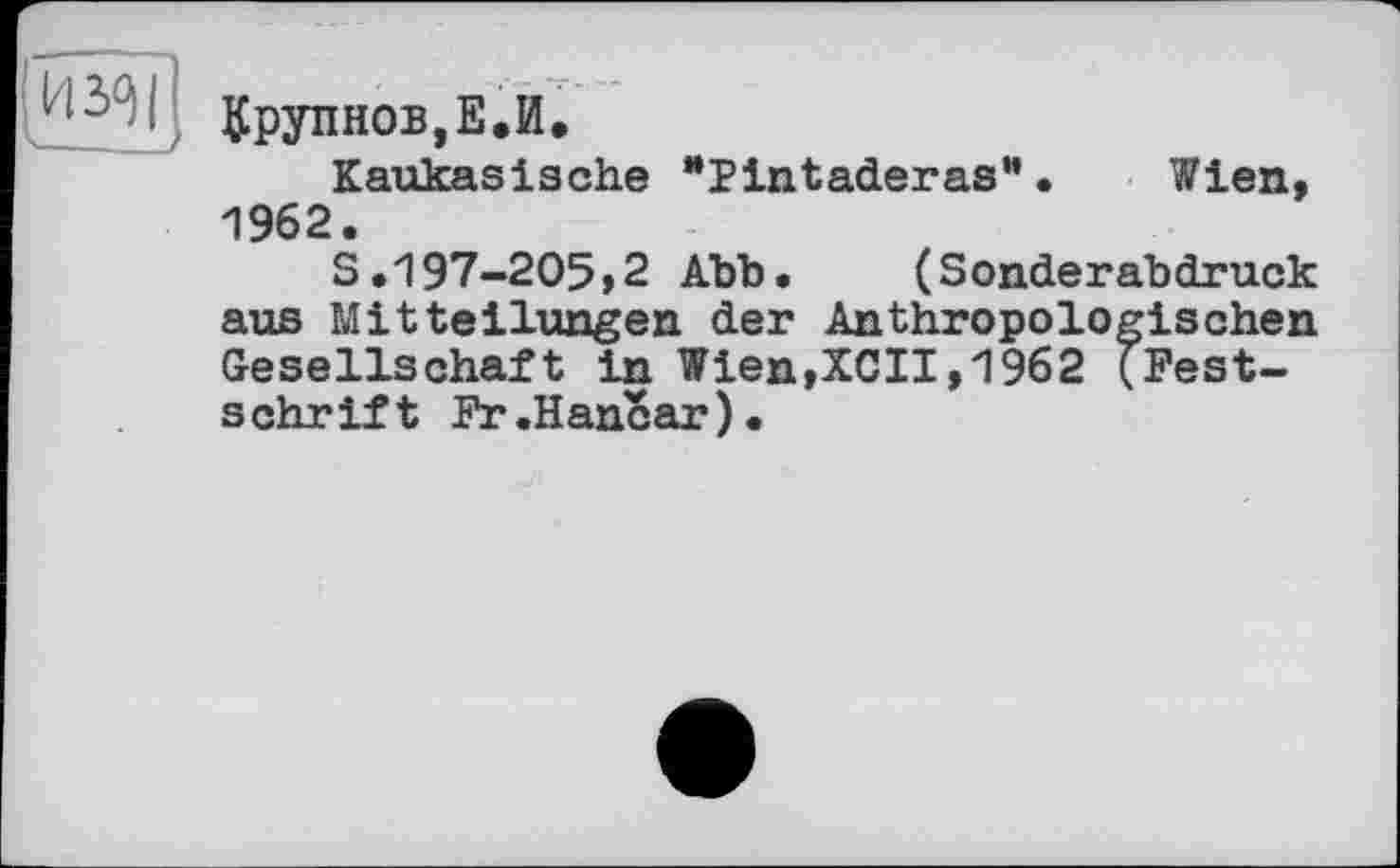 ﻿И з/}
їрупнов,Е.И.
Kaukasische “Pintaderas”• Wien, 1962.
S.197-205,2 Abb.	(Sonderabdruck
aus Mitteilungen der Anthropologischen Gesellschaft in Wien,XCII,1962 (Festschrift Fr.Hancar).